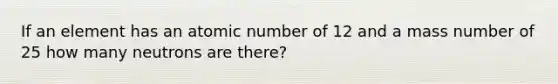 If an element has an atomic number of 12 and a mass number of 25 how many neutrons are there?