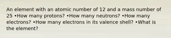 An element with an atomic number of 12 and a mass number of 25 •How many protons? •How many neutrons? •How many electrons? •How many electrons in its valence shell? •What is the element?