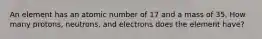 An element has an atomic number of 17 and a mass of 35. How many protons, neutrons, and electrons does the element have?