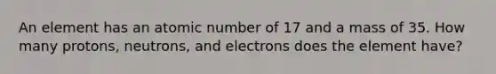 An element has an atomic number of 17 and a mass of 35. How many protons, neutrons, and electrons does the element have?