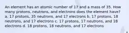 An element has an atomic number of 17 and a mass of 35. How many protons, neutrons, and electrons does the element have? a. 17 protons, 35 neutrons, and 17 electrons b. 17 protons, 18 neutrons, and 17 electrons c. 17 protons, 17 neutrons, and 18 electrons d. 18 protons, 18 neutrons, and 17 electrons