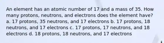 An element has an atomic number of 17 and a mass of 35. How many protons, neutrons, and electrons does the element have? a. 17 protons, 35 neutrons, and 17 electrons b. 17 protons, 18 neutrons, and 17 electrons c. 17 protons, 17 neutrons, and 18 electrons d. 18 protons, 18 neutrons, and 17 electrons