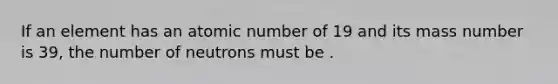 If an element has an atomic number of 19 and its mass number is 39, the number of neutrons must be .