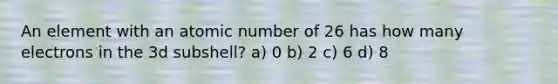 An element with an atomic number of 26 has how many electrons in the 3d subshell? a) 0 b) 2 c) 6 d) 8