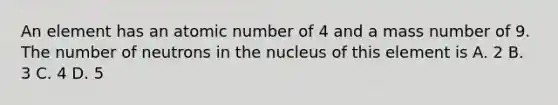 An element has an atomic number of 4 and a mass number of 9. The number of neutrons in the nucleus of this element is A. 2 B. 3 C. 4 D. 5