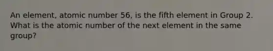 An element, atomic number 56, is the fifth element in Group 2. What is the atomic number of the next element in the same group?