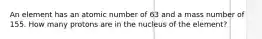 An element has an atomic number of 63 and a mass number of 155. How many protons are in the nucleus of the element?