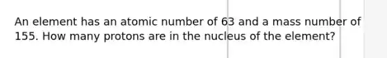 An element has an atomic number of 63 and a mass number of 155. How many protons are in the nucleus of the element?