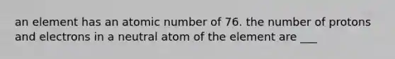 an element has an atomic number of 76. the number of protons and electrons in a neutral atom of the element are ___