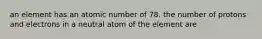 an element has an atomic number of 78. the number of protons and electrons in a neutral atom of the element are