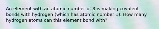 An element with an atomic number of 8 is making covalent bonds with hydrogen (which has atomic number 1). How many hydrogen atoms can this element bond with?