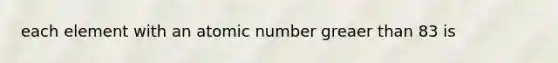 each element with an atomic number greaer than 83 is