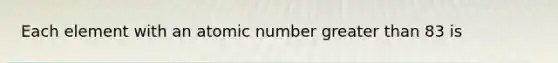 Each element with an atomic number greater than 83 is