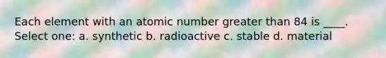 Each element with an atomic number greater than 84 is ____. Select one: a. synthetic b. radioactive c. stable d. material