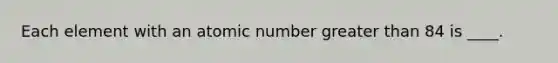 Each element with an atomic number greater than 84 is ____.