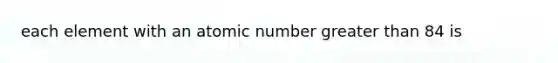 each element with an atomic number greater than 84 is