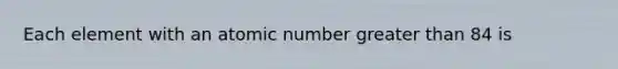 Each element with an atomic number greater than 84 is