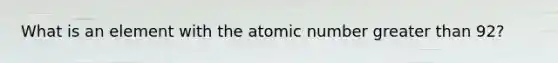 What is an element with the atomic number greater than 92?