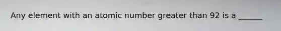 Any element with an atomic number greater than 92 is a ______