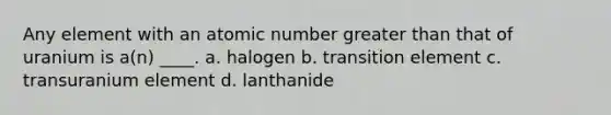 Any element with an atomic number <a href='https://www.questionai.com/knowledge/ktgHnBD4o3-greater-than' class='anchor-knowledge'>greater than</a> that of uranium is a(n) ____. a. halogen b. transition element c. transuranium element d. lanthanide