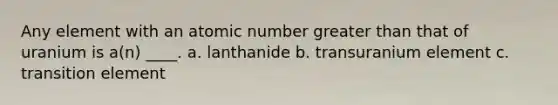 Any element with an atomic number <a href='https://www.questionai.com/knowledge/ktgHnBD4o3-greater-than' class='anchor-knowledge'>greater than</a> that of uranium is a(n) ____. a. lanthanide b. transuranium element c. transition element