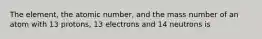 The element, the atomic number, and the mass number of an atom with 13 protons, 13 electrons and 14 neutrons is