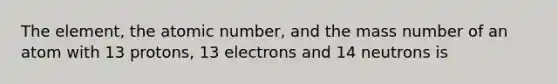 The element, the atomic number, and the mass number of an atom with 13 protons, 13 electrons and 14 neutrons is