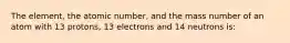 The element, the atomic number, and the mass number of an atom with 13 protons, 13 electrons and 14 neutrons is: