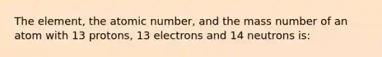 The element, the atomic number, and the mass number of an atom with 13 protons, 13 electrons and 14 neutrons is: