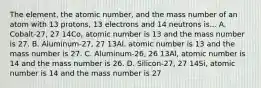 The element, the atomic number, and the mass number of an atom with 13 protons, 13 electrons and 14 neutrons is... A. Cobalt-27, 27 14Co, atomic number is 13 and the mass number is 27. B. Aluminum-27, 27 13Al, atomic number is 13 and the mass number is 27. C. Aluminum-26, 26 13Al, atomic number is 14 and the mass number is 26. D. Silicon-27, 27 14Si, atomic number is 14 and the mass number is 27