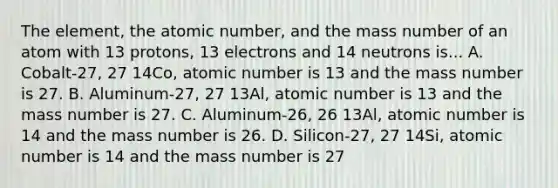 The element, the atomic number, and the mass number of an atom with 13 protons, 13 electrons and 14 neutrons is... A. Cobalt-27, 27 14Co, atomic number is 13 and the mass number is 27. B. Aluminum-27, 27 13Al, atomic number is 13 and the mass number is 27. C. Aluminum-26, 26 13Al, atomic number is 14 and the mass number is 26. D. Silicon-27, 27 14Si, atomic number is 14 and the mass number is 27