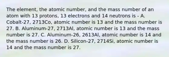 The element, the atomic number, and the mass number of an atom with 13 protons, 13 electrons and 14 neutrons is - A. Cobalt-27, 2713Co, atomic number is 13 and the mass number is 27. B. Aluminum-27, 2713Al, atomic number is 13 and the mass number is 27. C. Aluminum-26, 2613Al, atomic number is 14 and the mass number is 26. D. Silicon-27, 2714Si, atomic number is 14 and the mass number is 27.