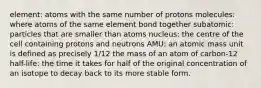 element: atoms with the same number of protons molecules: where atoms of the same element bond together subatomic: particles that are smaller than atoms nucleus: the centre of the cell containing protons and neutrons AMU: an atomic mass unit is defined as precisely 1/12 the mass of an atom of carbon-12 half-life: the time it takes for half of the original concentration of an isotope to decay back to its more stable form.