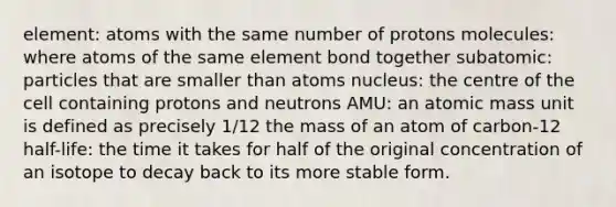 element: atoms with the same number of protons molecules: where atoms of the same element bond together subatomic: particles that are smaller than atoms nucleus: the centre of the cell containing protons and neutrons AMU: an atomic mass unit is defined as precisely 1/12 the mass of an atom of carbon-12 half-life: the time it takes for half of the original concentration of an isotope to decay back to its more stable form.