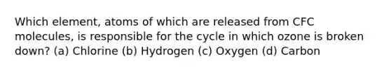 Which element, atoms of which are released from CFC molecules, is responsible for the cycle in which ozone is broken down? (a) Chlorine (b) Hydrogen (c) Oxygen (d) Carbon