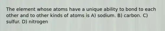 The element whose atoms have a unique ability to bond to each other and to other kinds of atoms is A) sodium. B) carbon. C) sulfur. D) nitrogen