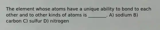 The element whose atoms have a unique ability to bond to each other and to other kinds of atoms is ________. A) sodium B) carbon C) sulfur D) nitrogen