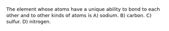 The element whose atoms have a unique ability to bond to each other and to other kinds of atoms is A) sodium. B) carbon. C) sulfur. D) nitrogen.