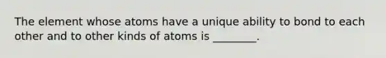 The element whose atoms have a unique ability to bond to each other and to other kinds of atoms is ________.