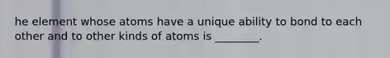 he element whose atoms have a unique ability to bond to each other and to other kinds of atoms is ________.