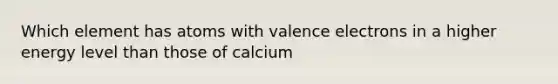 Which element has atoms with <a href='https://www.questionai.com/knowledge/knWZpHTJT4-valence-electrons' class='anchor-knowledge'>valence electrons</a> in a higher energy level than those of calcium