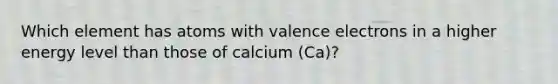 Which element has atoms with valence electrons in a higher energy level than those of calcium (Ca)?