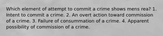 Which element of attempt to commit a crime shows mens rea? 1. Intent to commit a crime. 2. An overt action toward commission of a crime. 3. Failure of consummation of a crime. 4. Apparent possibility of commission of a crime.