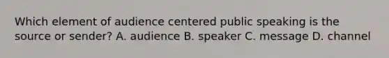 Which element of audience centered public speaking is the source or sender? A. audience B. speaker C. message D. channel