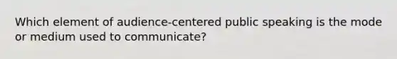 Which element of audience-centered public speaking is the mode or medium used to communicate?