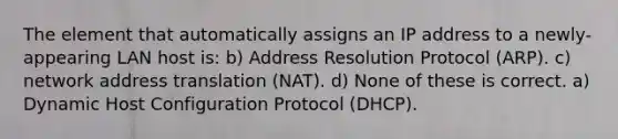 The element that automatically assigns an IP address to a newly-appearing LAN host is: b) Address Resolution Protocol (ARP). c) network address translation (NAT). d) None of these is correct. a) Dynamic Host Configuration Protocol (DHCP).