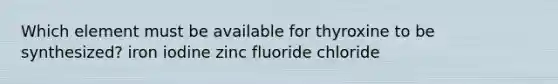 Which element must be available for thyroxine to be synthesized?​ ​iron ​iodine ​zinc ​fluoride ​chloride