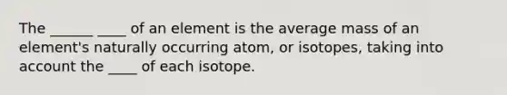 The ______ ____ of an element is the average mass of an element's naturally occurring atom, or isotopes, taking into account the ____ of each isotope.