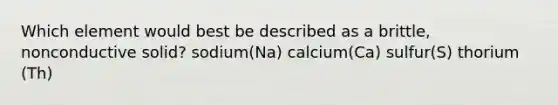 Which element would best be described as a brittle, nonconductive solid? sodium(Na) calcium(Ca) sulfur(S) thorium (Th)