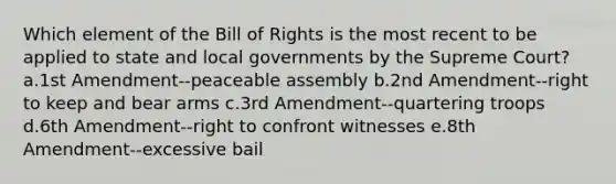 Which element of the Bill of Rights is the most recent to be applied to state and local governments by the Supreme Court? a.1st Amendment--peaceable assembly b.2nd Amendment--right to keep and bear arms c.3rd Amendment--quartering troops d.6th Amendment--right to confront witnesses e.8th Amendment--excessive bail